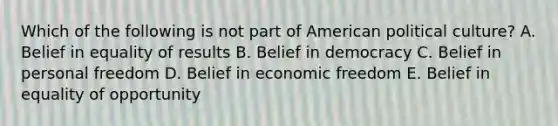 Which of the following is not part of American political culture? A. Belief in equality of results B. Belief in democracy C. Belief in personal freedom D. Belief in economic freedom E. Belief in equality of opportunity