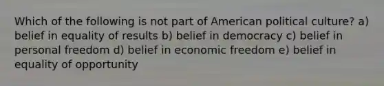 Which of the following is not part of American political culture? a) belief in equality of results b) belief in democracy c) belief in personal freedom d) belief in economic freedom e) belief in equality of opportunity