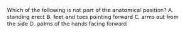 Which of the following is not part of the anatomical position? A. standing erect B. feet and toes pointing forward C. arms out from the side D. palms of the hands facing forward