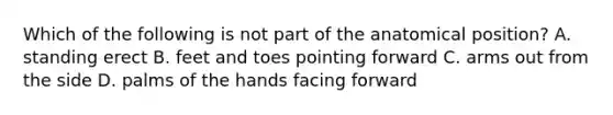 Which of the following is not part of the anatomical position? A. standing erect B. feet and toes pointing forward C. arms out from the side D. palms of the hands facing forward