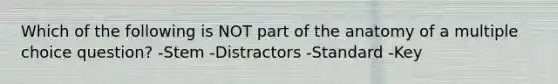 Which of the following is NOT part of the anatomy of a multiple choice question? -Stem -Distractors -Standard -Key