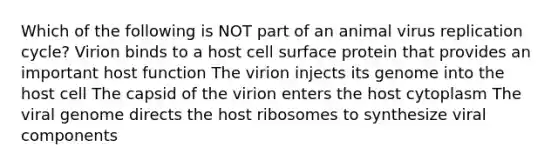 Which of the following is NOT part of an animal virus replication cycle? Virion binds to a host cell surface protein that provides an important host function The virion injects its genome into the host cell The capsid of the virion enters the host cytoplasm The viral genome directs the host ribosomes to synthesize viral components