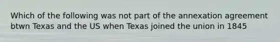 Which of the following was not part of the annexation agreement btwn Texas and the US when Texas joined the union in 1845