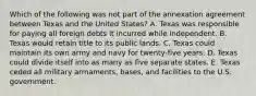 Which of the following was not part of the annexation agreement between Texas and the United States? A. Texas was responsible for paying all foreign debts it incurred while independent. B. Texas would retain title to its public lands. C. Texas could maintain its own army and navy for twenty-five years. D. Texas could divide itself into as many as five separate states. E. Texas ceded all military armaments, bases, and facilities to the U.S. government.