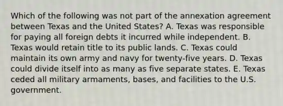 Which of the following was not part of the annexation agreement between Texas and the United States? A. Texas was responsible for paying all foreign debts it incurred while independent. B. Texas would retain title to its public lands. C. Texas could maintain its own army and navy for twenty-five years. D. Texas could divide itself into as many as five separate states. E. Texas ceded all military armaments, bases, and facilities to the U.S. government.