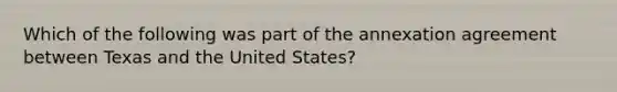 Which of the following was part of the annexation agreement between Texas and the United States?