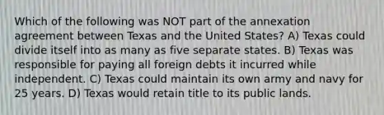 Which of the following was NOT part of the annexation agreement between Texas and the United States? A) Texas could divide itself into as many as five separate states. B) Texas was responsible for paying all foreign debts it incurred while independent. C) Texas could maintain its own army and navy for 25 years. D) Texas would retain title to its public lands.