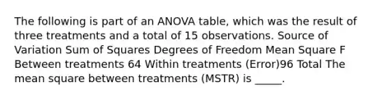 The following is part of an ANOVA table, which was the result of three treatments and a total of 15 observations. Source of Variation <a href='https://www.questionai.com/knowledge/k1Z9hdLZpo-sum-of-squares' class='anchor-knowledge'>sum of squares</a> Degrees of Freedom Mean Square F Between treatments 64 Within treatments (Error)96 Total The mean square between treatments (MSTR) is _____.