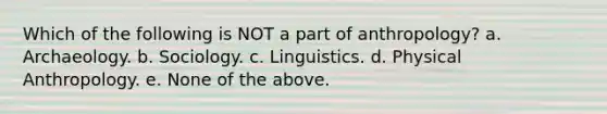 Which of the following is NOT a part of anthropology? a. Archaeology. b. Sociology. c. Linguistics. d. Physical Anthropology. e. None of the above.