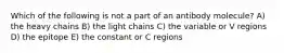 Which of the following is not a part of an antibody molecule? A) the heavy chains B) the light chains C) the variable or V regions D) the epitope E) the constant or C regions