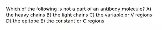 Which of the following is not a part of an antibody molecule? A) the heavy chains B) the light chains C) the variable or V regions D) the epitope E) the constant or C regions