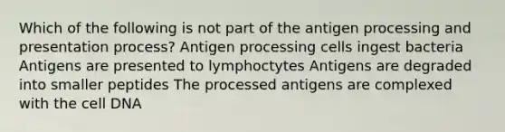 Which of the following is not part of the antigen processing and presentation process? Antigen processing cells ingest bacteria Antigens are presented to lymphoctytes Antigens are degraded into smaller peptides The processed antigens are complexed with the cell DNA