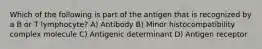 Which of the following is part of the antigen that is recognized by a B or T lymphocyte? A) Antibody B) Minor histocompatibility complex molecule C) Antigenic determinant D) Antigen receptor