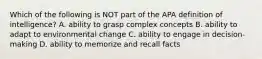 Which of the following is NOT part of the APA definition of intelligence? A. ability to grasp complex concepts B. ability to adapt to environmental change C. ability to engage in decision-making D. ability to memorize and recall facts