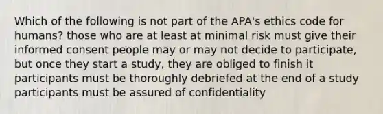 Which of the following is not part of the APA's ethics code for humans? those who are at least at minimal risk must give their informed consent people may or may not decide to participate, but once they start a study, they are obliged to finish it participants must be thoroughly debriefed at the end of a study participants must be assured of confidentiality