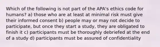 Which of the following is not part of the APA's ethics code for humans? a) those who are at least at minimal risk must give their informed consent b) people may or may not decide to participate, but once they start a study, they are obligated to finish it c) participants must be thoroughly debriefed at the end of a study d) participants must be assured of confidentiality