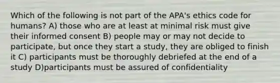 Which of the following is not part of the APA's ethics code for humans? A) those who are at least at minimal risk must give their informed consent B) people may or may not decide to participate, but once they start a study, they are obliged to finish it C) participants must be thoroughly debriefed at the end of a study D)participants must be assured of confidentiality