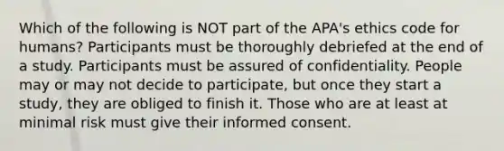 Which of the following is NOT part of the APA's ethics code for humans? Participants must be thoroughly debriefed at the end of a study. Participants must be assured of confidentiality. People may or may not decide to participate, but once they start a study, they are obliged to finish it. Those who are at least at minimal risk must give their informed consent.