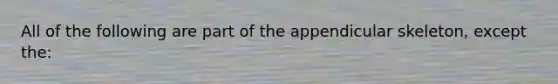 All of the following are part of the appendicular skeleton, except the: