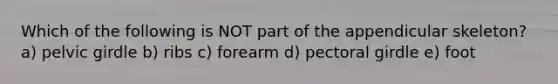 Which of the following is NOT part of the appendicular skeleton? a) pelvic girdle b) ribs c) forearm d) pectoral girdle e) foot