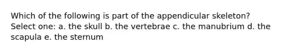 Which of the following is part of the appendicular skeleton? Select one: a. the skull b. the vertebrae c. the manubrium d. the scapula e. the sternum