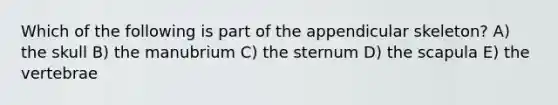 Which of the following is part of the appendicular skeleton? A) the skull B) the manubrium C) the sternum D) the scapula E) the vertebrae