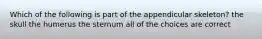 Which of the following is part of the appendicular skeleton? the skull the humerus the sternum all of the choices are correct