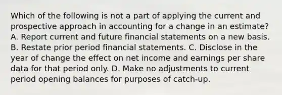 Which of the following is not a part of applying the current and prospective approach in accounting for a change in an estimate? A. Report current and future <a href='https://www.questionai.com/knowledge/kFBJaQCz4b-financial-statements' class='anchor-knowledge'>financial statements</a> on a new basis. B. Restate prior period financial statements. C. Disclose in the year of change the effect on net income and earnings per share data for that period only. D. Make no adjustments to current period opening balances for purposes of catch-up.