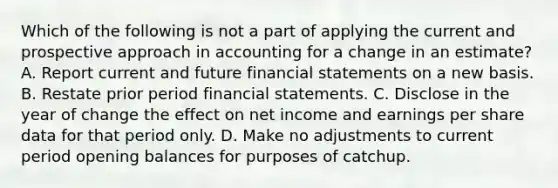 Which of the following is not a part of applying the current and prospective approach in accounting for a change in an estimate? A. Report current and future financial statements on a new basis. B. Restate prior period financial statements. C. Disclose in the year of change the effect on net income and earnings per share data for that period only. D. Make no adjustments to current period opening balances for purposes of catchup.