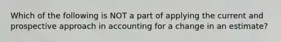 Which of the following is NOT a part of applying the current and prospective approach in accounting for a change in an estimate?