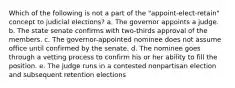 Which of the following is not a part of the "appoint-elect-retain" concept to judicial elections? a. The governor appoints a judge. b. The state senate confirms with two-thirds approval of the members. c. The governor-appointed nominee does not assume office until confirmed by the senate. d. The nominee goes through a vetting process to confirm his or her ability to fill the position. e. The judge runs in a contested nonpartisan election and subsequent retention elections