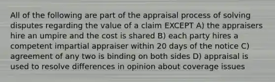 All of the following are part of the appraisal process of solving disputes regarding the value of a claim EXCEPT A) the appraisers hire an umpire and the cost is shared B) each party hires a competent impartial appraiser within 20 days of the notice C) agreement of any two is binding on both sides D) appraisal is used to resolve differences in opinion about coverage issues