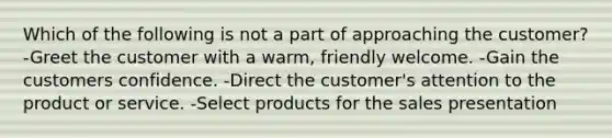 Which of the following is not a part of approaching the customer? -Greet the customer with a warm, friendly welcome. -Gain the customers confidence. -Direct the customer's attention to the product or service. -Select products for the sales presentation