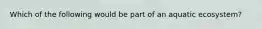 Which of the following would be part of an aquatic ecosystem?