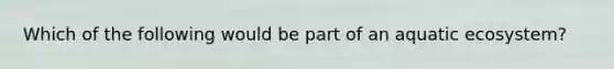 Which of the following would be part of an aquatic ecosystem?