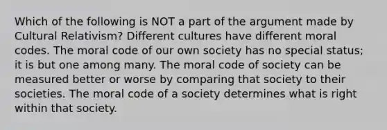 Which of the following is NOT a part of the argument made by Cultural Relativism? Different cultures have different moral codes. The moral code of our own society has no special status; it is but one among many. The moral code of society can be measured better or worse by comparing that society to their societies. The moral code of a society determines what is right within that society.