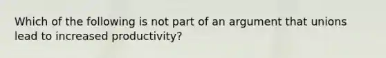 Which of the following is not part of an argument that unions lead to increased productivity?