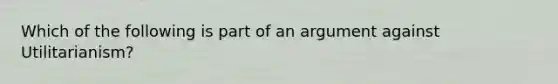 Which of the following is part of an argument against Utilitarianism?