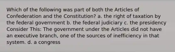 Which of the following was part of both the Articles of Confederation and the Constitution? a. the right of taxation by the federal government b. the federal judiciary c. the presidency Consider This: The government under the Articles did not have an executive branch, one of the sources of inefficiency in that system. d. a congress