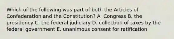 Which of the following was part of both the Articles of Confederation and the Constitution? A. Congress B. the presidency C. the federal judiciary D. collection of taxes by the federal government E. unanimous consent for ratification