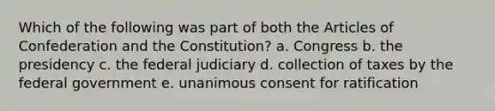 Which of the following was part of both the Articles of Confederation and the Constitution? a. Congress b. the presidency c. the federal judiciary d. collection of taxes by the federal government e. unanimous consent for ratification