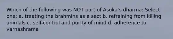 Which of the following was NOT part of Asoka's dharma: Select one: a. treating the brahmins as a sect b. refraining from killing animals c. self-control and purity of mind d. adherence to varnashrama