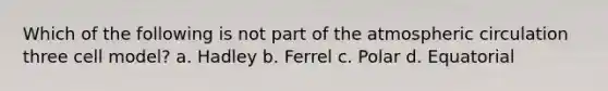 Which of the following is not part of the atmospheric circulation three cell model? a. Hadley b. Ferrel c. Polar d. Equatorial