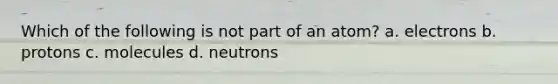 Which of the following is not part of an atom? a. electrons b. protons c. molecules d. neutrons