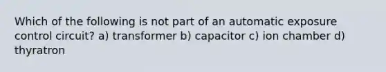 Which of the following is not part of an automatic exposure control circuit? a) transformer b) capacitor c) ion chamber d) thyratron