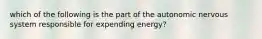 which of the following is the part of the autonomic nervous system responsible for expending energy?