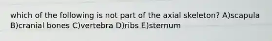which of the following is not part of the axial skeleton? A)scapula B)cranial bones C)vertebra D)ribs E)sternum