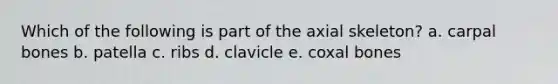 Which of the following is part of the axial skeleton? a. carpal bones b. patella c. ribs d. clavicle e. coxal bones