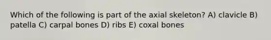 Which of the following is part of the axial skeleton? A) clavicle B) patella C) carpal bones D) ribs E) coxal bones