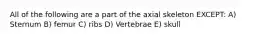 All of the following are a part of the axial skeleton EXCEPT: A) Sternum B) femur C) ribs D) Vertebrae E) skull